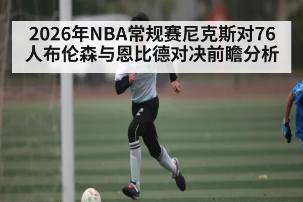 2026年NBA常规赛尼克斯对76人布伦森与恩比德对决前瞻分析